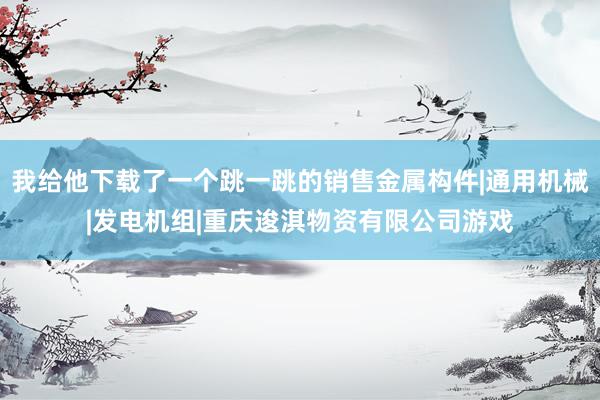 我给他下载了一个跳一跳的销售金属构件|通用机械|发电机组|重庆逡淇物资有限公司游戏
