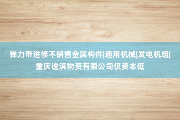 弹力带进修不销售金属构件|通用机械|发电机组|重庆逡淇物资有限公司仅资本低