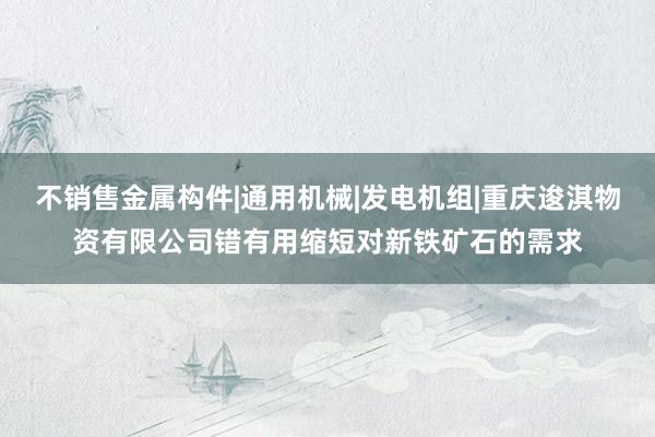 不销售金属构件|通用机械|发电机组|重庆逡淇物资有限公司错有用缩短对新铁矿石的需求